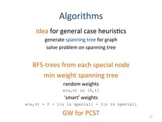 Algorithms	
  
idea	
  for	
  general	
  case	
  heuris(cs	
  
generate	
  spanning	
  tree	
  for	
  graph	
  
solve	
  problem	
  on	
  spanning	
  tree	
  
	
  
BFS-­‐trees	
  from	
  each	
  special	
  node	
  
min	
  weight	
  spanning	
  tree	
  
random	
  weights	
  	
  
w(u,v) in [0,1]
‘smart’	
  weights	
  
w(u,v) = 2 - 1{u is special} - 1{v is special}
GW	
  for	
  PCST	
   12	
  
 