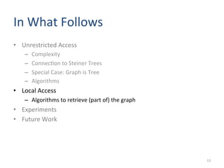 In	
  What	
  Follows	
  	
  
•  Unrestricted	
  Access	
  
–  Complexity	
  	
  
–  Connec(on	
  to	
  Steiner	
  Trees	
  
–  Special	
  Case:	
  Graph	
  is	
  Tree	
  
–  Algorithms	
  
•  Local	
  Access	
  
–  Algorithms	
  to	
  retrieve	
  (part	
  of)	
  the	
  graph	
  
•  Experiments	
  
•  Future	
  Work	
  
13	
  
 