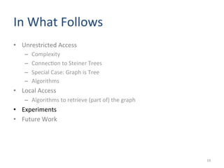 In	
  What	
  Follows	
  	
  
•  Unrestricted	
  Access	
  
–  Complexity	
  	
  
–  Connec(on	
  to	
  Steiner	
  Trees	
  
–  Special	
  Case:	
  Graph	
  is	
  Tree	
  
–  Algorithms	
  
•  Local	
  Access	
  
–  Algorithms	
  to	
  retrieve	
  (part	
  of)	
  the	
  graph	
  
•  Experiments	
  
•  Future	
  Work	
  
19	
  
 