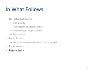 In	
  What	
  Follows	
  	
  
•  Unrestricted	
  Access	
  
–  Complexity	
  	
  
–  Connec(on	
  to	
  Steiner	
  Trees	
  
–  Special	
  Case:	
  Graph	
  is	
  Tree	
  
–  Algorithms	
  
•  Local	
  Access	
  
–  Algorithms	
  to	
  retrieve	
  (part	
  of)	
  the	
  graph	
  
•  Experiments	
  
•  Future	
  Work	
  
26	
  
 