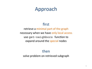 Approach	
  
	
  
ﬁrst	
  
retrieve	
  a	
  minimal	
  part	
  of	
  the	
  graph	
  
necessary	
  when	
  we	
  have	
  only	
  local	
  access	
  
use	
  get-neighbors func(on	
  to	
  
expand	
  around	
  the	
  special	
  nodes	
  
	
  
then	
  
solve	
  problem	
  on	
  retrieved	
  subgraph	
  
6	
  
 