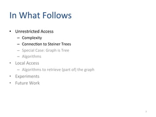 In	
  What	
  Follows	
  	
  
•  Unrestricted	
  Access	
  
–  Complexity	
  	
  
–  Connec(on	
  to	
  Steiner	
  Trees	
  
–  Special	
  Case:	
  Graph	
  is	
  Tree	
  
–  Algorithms	
  
•  Local	
  Access	
  
–  Algorithms	
  to	
  retrieve	
  (part	
  of)	
  the	
  graph	
  
•  Experiments	
  
•  Future	
  Work	
  
7	
  
 
