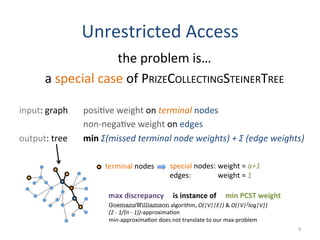 Unrestricted	
  Access	
  
the	
  problem	
  is…	
  
a	
  special	
  case	
  of	
  PRIZECOLLECTINGSTEINERTREE	
  
	
  
input:	
  graph 	
  posi(ve	
  weight	
  on	
  terminal	
  nodes	
  
	
   	
   	
   	
  non-­‐nega(ve	
  weight	
  on	
  edges	
  
output:	
  tree 	
  min	
  Σ(missed	
  terminal	
  node	
  weights)	
  +	
  Σ	
  (edge	
  weights)	
  
9	
  
terminal	
  nodes	
   special	
  nodes:	
  weight	
  =	
  α+1	
  
edges: 	
   	
  weight	
  =	
  1	
  
max	
  discrepancy	
  	
  	
  	
  	
  is	
  instance	
  of	
  	
  	
  	
  	
  min	
  PCST	
  weight	
  
GoemansWilliamson	
  algorithm,	
  O(|V||E|)	
  &	
  O(|V|2log|V|)	
  
(2	
  -­‐	
  1/(n	
  -­‐	
  1))-­‐approxima(on	
  
min-­‐approxima(on	
  does	
  not	
  translate	
  to	
  our	
  max-­‐problem	
  
 