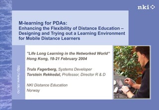 M-learning for PDAs: Enhancing the Flexibility of Distance Education –  Designing and Trying out  a Learning Environment for Mobile Distance Learners ” Life Long Learning in the Networked World”  Hong Kong, 18-21 February 2004 Truls Fagerberg,  Systems Developer   Torstein Rekkedal,  Professor,   Director R & D NKI Distance Education Norway 