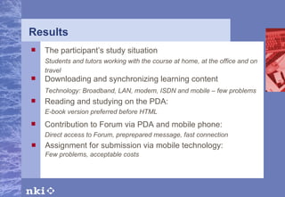 Results Assignment for submission via mobile technology : Few problems, acceptable costs The participant’s study situation Students and tutors working with the course at home, at the office and on travel   Downloading and synchronizing learning content Technology: Broadband, LAN, modem, ISDN and mobile – few problems Reading and studying on the PDA : E-book version preferred before HTML Contribution to Forum via PDA and mobile phone : Direct access to Forum, preprepared message, fast connection 