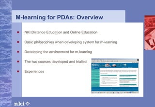 M-learning for PDAs: Overview NKI Distance Education and Online Education Basic philosophies when developing system for m-learning Developing the environment for m-learning The two courses developed and trialled Experiences   