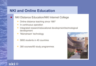 NKI and Online Education NKI Distance Education/NKI Internet College Online distance teaching since 1987 In continuous operation Integrated research/educational development/technological development ’ Mainstream’ technology 5800  students in  40  countries   380  courses/ 6 0 study programmes     