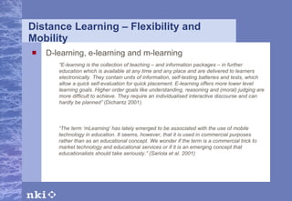 Distance Learning – Flexibility and Mobility D-learning, e-learning and m-learning “ E-learning is the collection of teaching – and information packages – in further education which is available at any time and any place and are delivered to learners electronically. They contain units of information, self-testing batteries and tests, which allow a quick self-evaluation for quick placement. E-learning offers more lower level learning goals. Higher order goals like understanding, reasoning and (moral) judging are more difficult to achieve. They require an individualised interactive discourse and can hardly be planned”  (Dichantz 2001) “ The term ‘mLearning’ has lately emerged to be associated with the use of mobile technology in education. It seems, however, that it is used in commercial purposes rather than as an educational concept. We wonder if the term is a commercial trick to market technology and educational services or if it is an emerging concept that educationalists should take seriously.”  (Sariola et al. 2001 ) 
