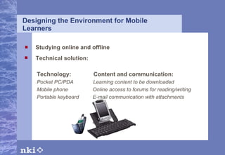 Designing the Environment for Mobile Learners Studying online and offline Technical solution: Technology:  Content and communication: Pocket PC/PDA     Learning content to be downloaded Mobile phone     Online access to forums for reading/writing  Portable keyboard     E-mail communication with attachments 