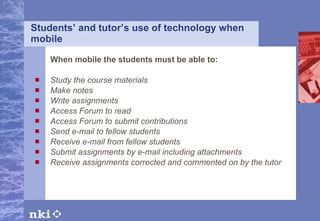 Students’ and tutor’s use of technology when mobile When mobile the students must be able to: Study the course materials Make notes Write assignments Access Forum to read Access Forum to submit contributions Send e-mail to fellow students  Receive e-mail from fellow students Submit assignments by e-mail including attachments  Receiv e  assignments corrected and commented on by the tutor   