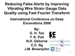 1
Reducing False Alerts by improving
Vibrating Wire Strain Gauge Data
Quality using Fast Fourier Transform
International Conference on Deep
Excavations 2008
By:
G. H. Tan
Y. K. Poh
N.H. Osborne
C.C. Ng
J.M. Brownjohn
 