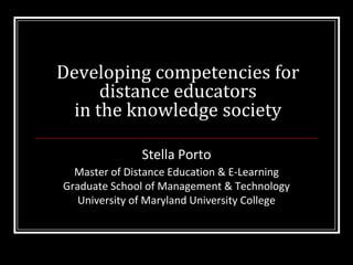 Developing competencies for distance educators in the knowledge society Stella Porto Master of Distance Education & E-Learning Graduate School of Management & Technology University of Maryland University College 