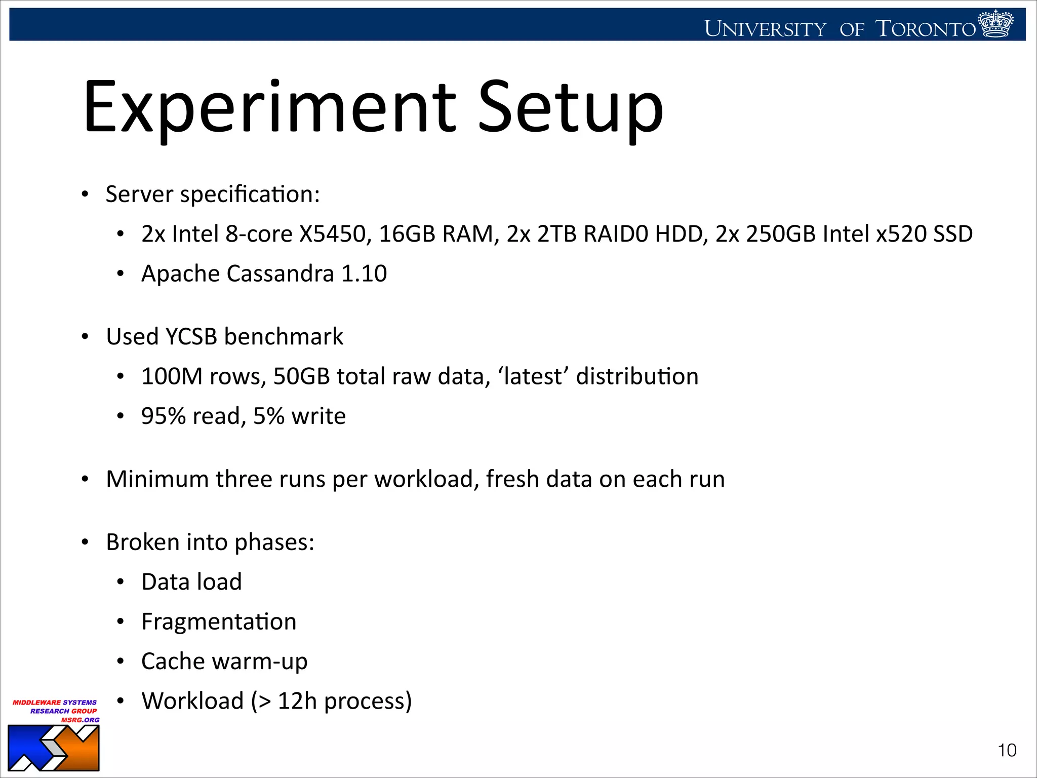UNIVERSITY OF TORONTO
UNIVERSITY OF
TORONTO
Fighting back:
Using observability tools to improve
the DBMS (not just diagnose it)
Ryan Johnson
MIDDLEWARE SYSTEMS
RESEARCH GROUP
MSRG.ORG
Experiment	
  Setup
• Server	
  speciﬁcaHon:	
  
• 2x	
  Intel	
  8-­‐core	
  X5450,	
  16GB	
  RAM,	
  2x	
  2TB	
  RAID0	
  HDD,	
  2x	
  250GB	
  Intel	
  x520	
  SSD	
  	
  
• Apache	
  Cassandra	
  1.10	
  
• Used	
  YCSB	
  benchmark	
  
• 100M	
  rows,	
  50GB	
  total	
  raw	
  data,	
  ‘latest’	
  distribuHon	
  
• 95%	
  read,	
  5%	
  write	
  
• Minimum	
  three	
  runs	
  per	
  workload,	
  fresh	
  data	
  on	
  each	
  run	
  
• Broken	
  into	
  phases:	
  
• Data	
  load	
  
• FragmentaHon	
  
• Cache	
  warm-­‐up	
  
• Workload	
  (>	
  12h	
  process)
!10
 