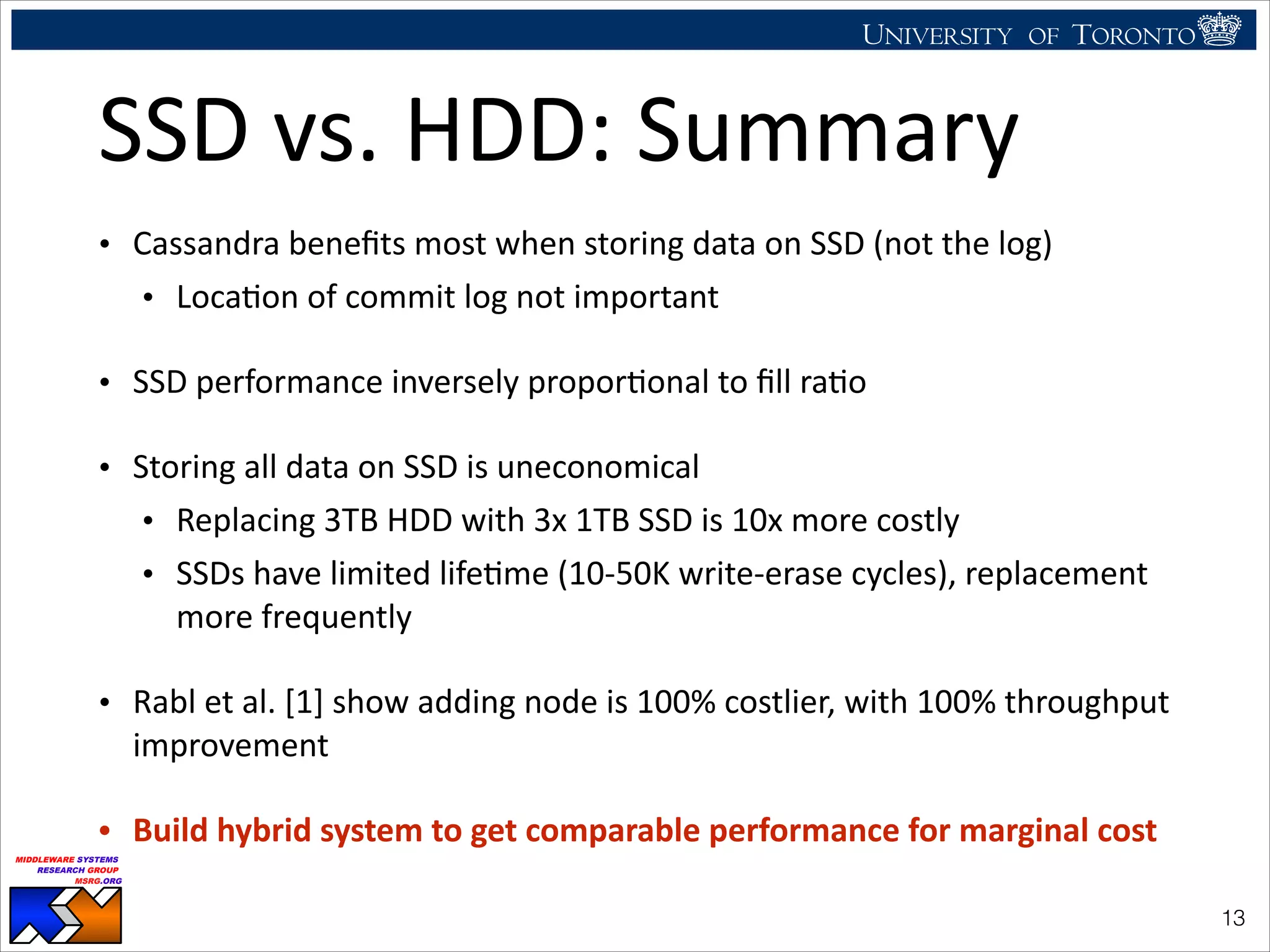 UNIVERSITY OF TORONTO
UNIVERSITY OF
TORONTO
Fighting back:
Using observability tools to improve
the DBMS (not just diagnose it)
Ryan Johnson
MIDDLEWARE SYSTEMS
RESEARCH GROUP
MSRG.ORG
SSD	
  vs.	
  HDD:	
  Summary
• Cassandra	
  beneﬁts	
  most	
  when	
  storing	
  data	
  on	
  SSD	
  (not	
  the	
  log)	
  
• LocaHon	
  of	
  commit	
  log	
  not	
  important	
  
• SSD	
  performance	
  inversely	
  proporHonal	
  to	
  ﬁll	
  raHo	
  
• Storing	
  all	
  data	
  on	
  SSD	
  is	
  uneconomical	
  
• Replacing	
  3TB	
  HDD	
  with	
  3x	
  1TB	
  SSD	
  is	
  10x	
  more	
  costly	
  
• SSDs	
  have	
  limited	
  lifeHme	
  (10-­‐50K	
  write-­‐erase	
  cycles),	
  replacement	
  
more	
  frequently	
  
• Rabl	
  et	
  al.	
  [1]	
  show	
  adding	
  node	
  is	
  100%	
  costlier,	
  with	
  100%	
  throughput	
  
improvement	
  
• Build	
  hybrid	
  system	
  to	
  get	
  comparable	
  performance	
  for	
  marginal	
  cost
!13
 