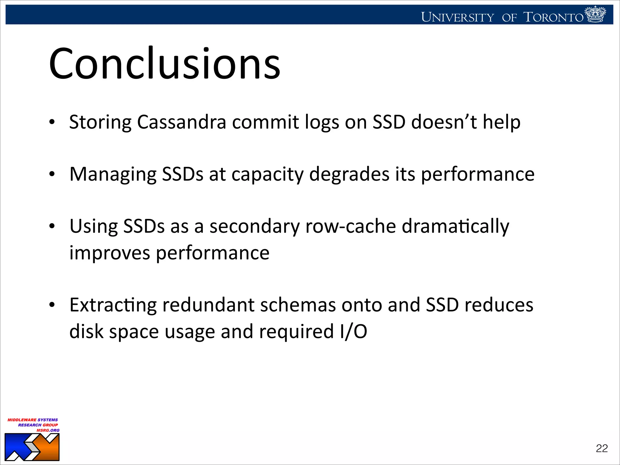 UNIVERSITY OF TORONTO
UNIVERSITY OF
TORONTO
Fighting back:
Using observability tools to improve
the DBMS (not just diagnose it)
Ryan Johnson
MIDDLEWARE SYSTEMS
RESEARCH GROUP
MSRG.ORG
Conclusions
• Storing	
  Cassandra	
  commit	
  logs	
  on	
  SSD	
  doesn’t	
  help	
  
• Managing	
  SSDs	
  at	
  capacity	
  degrades	
  its	
  performance	
  
• Using	
  SSDs	
  as	
  a	
  secondary	
  row-­‐cache	
  dramaHcally	
  
improves	
  performance	
  
• ExtracHng	
  redundant	
  schemas	
  onto	
  and	
  SSD	
  reduces	
  
disk	
  space	
  usage	
  and	
  required	
  I/O
!22
 