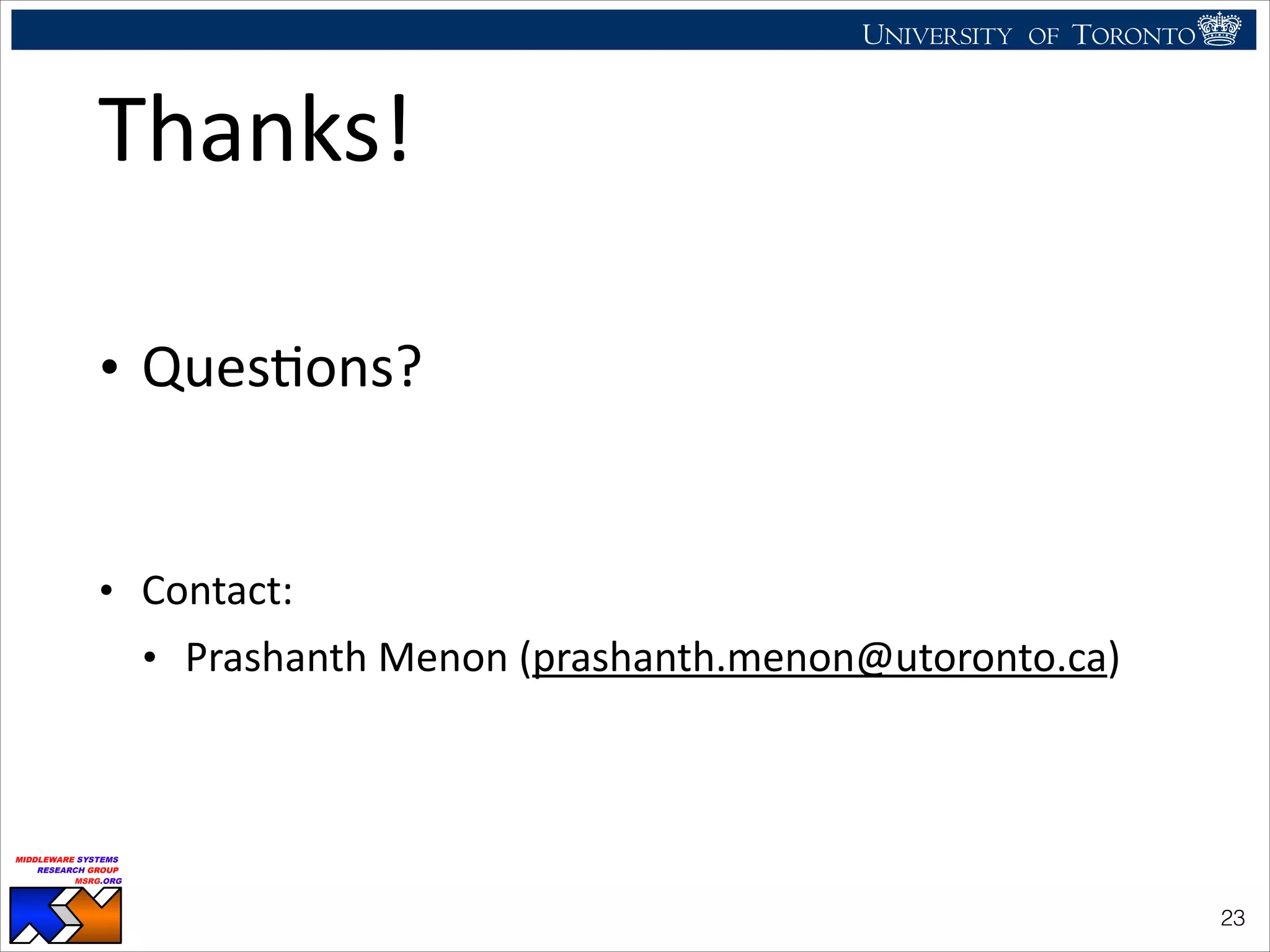 UNIVERSITY OF TORONTO
UNIVERSITY OF
TORONTO
Fighting back:
Using observability tools to improve
the DBMS (not just diagnose it)
Ryan Johnson
MIDDLEWARE SYSTEMS
RESEARCH GROUP
MSRG.ORG
Thanks!
!
• QuesHons?	
  
!
• Contact:	
  	
  
• Prashanth	
  Menon	
  (prashanth.menon@utoronto.ca)
!23
 