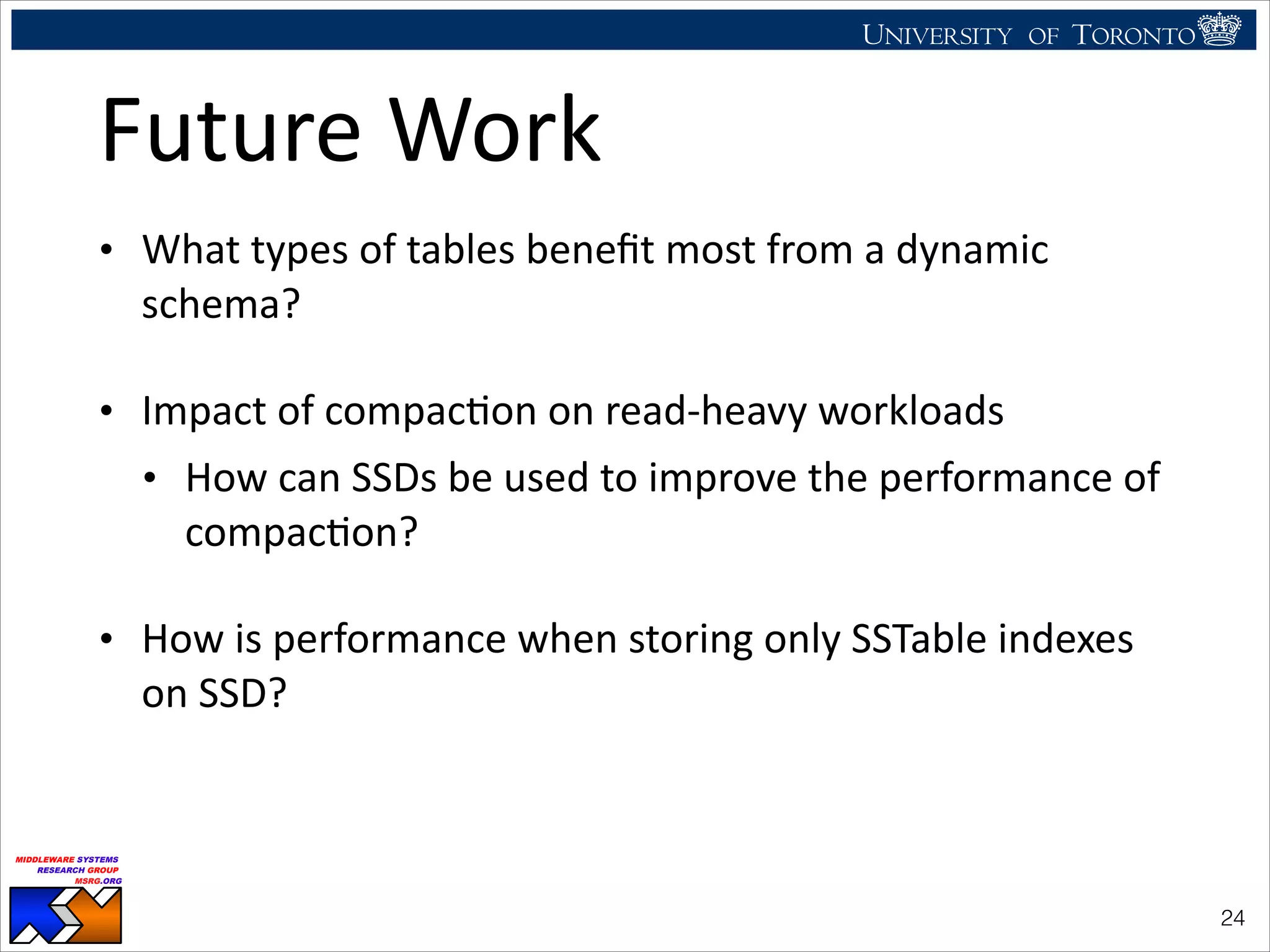 UNIVERSITY OF TORONTO
UNIVERSITY OF
TORONTO
Fighting back:
Using observability tools to improve
the DBMS (not just diagnose it)
Ryan Johnson
MIDDLEWARE SYSTEMS
RESEARCH GROUP
MSRG.ORG
Future	
  Work
• What	
  types	
  of	
  tables	
  beneﬁt	
  most	
  from	
  a	
  dynamic	
  
schema?	
  
• Impact	
  of	
  compacHon	
  on	
  read-­‐heavy	
  workloads	
  
• How	
  can	
  SSDs	
  be	
  used	
  to	
  improve	
  the	
  performance	
  of	
  
compacHon?	
  
• How	
  is	
  performance	
  when	
  storing	
  only	
  SSTable	
  indexes	
  
on	
  SSD?
!24
 