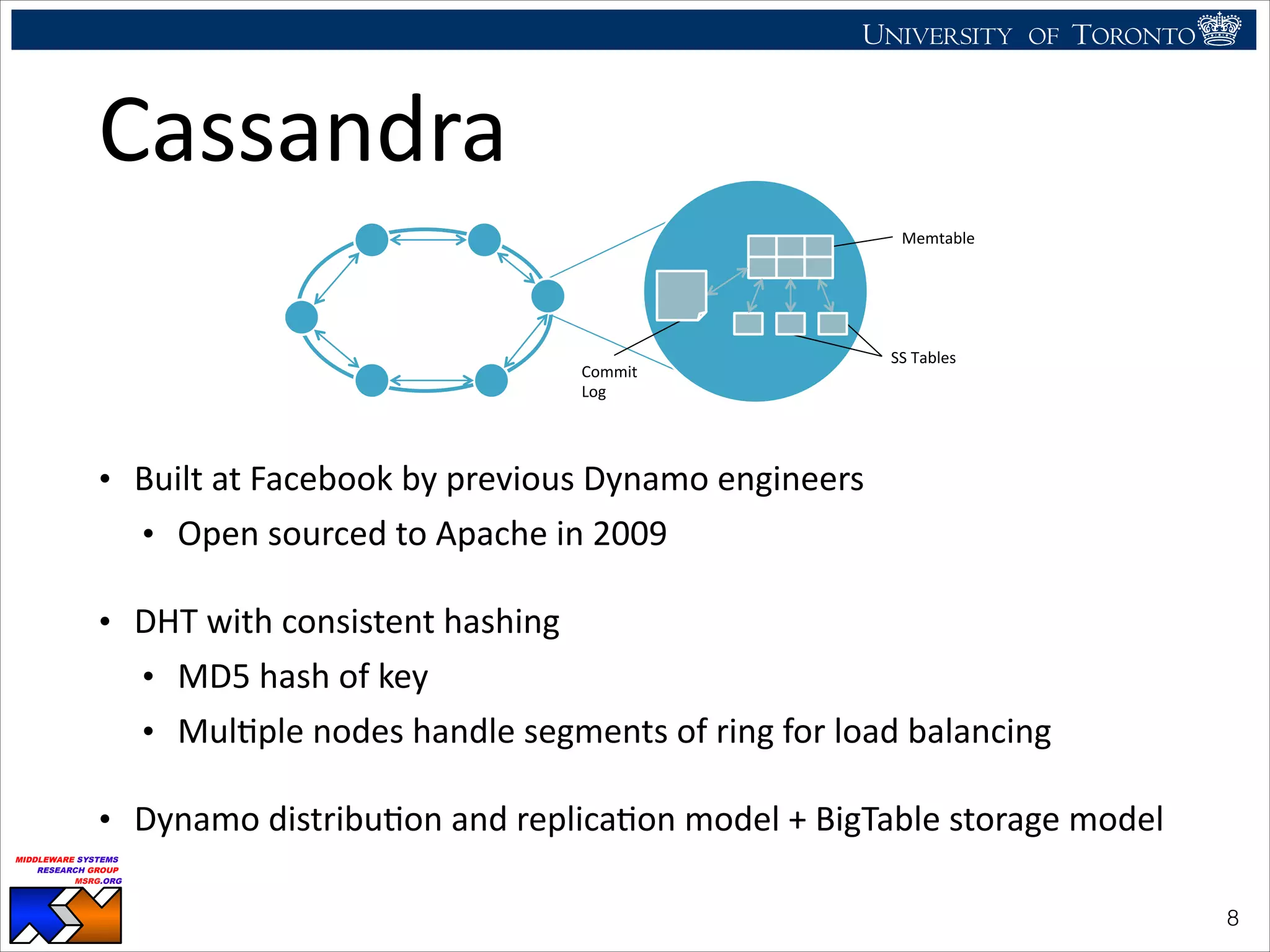 UNIVERSITY OF TORONTO
UNIVERSITY OF
TORONTO
Fighting back:
Using observability tools to improve
the DBMS (not just diagnose it)
Ryan Johnson
MIDDLEWARE SYSTEMS
RESEARCH GROUP
MSRG.ORG
Cassandra
• Built	
  at	
  Facebook	
  by	
  previous	
  Dynamo	
  engineers	
  
• Open	
  sourced	
  to	
  Apache	
  in	
  2009	
  
• DHT	
  with	
  consistent	
  hashing	
  
• MD5	
  hash	
  of	
  key	
  
• MulHple	
  nodes	
  handle	
  segments	
  of	
  ring	
  for	
  load	
  balancing	
  
• Dynamo	
  distribuHon	
  and	
  replicaHon	
  model	
  +	
  BigTable	
  storage	
  model
!8
Commit&&
Log&
Memtable&
SS&Tables&
 