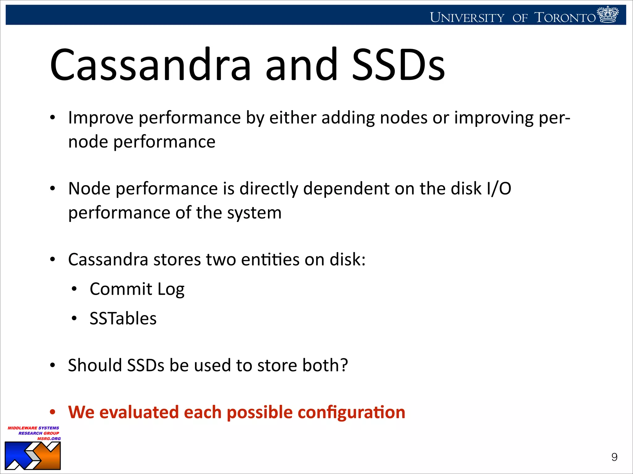 UNIVERSITY OF TORONTO
UNIVERSITY OF
TORONTO
Fighting back:
Using observability tools to improve
the DBMS (not just diagnose it)
Ryan Johnson
MIDDLEWARE SYSTEMS
RESEARCH GROUP
MSRG.ORG
Cassandra	
  and	
  SSDs
• Improve	
  performance	
  by	
  either	
  adding	
  nodes	
  or	
  improving	
  per-­‐
node	
  performance	
  
• Node	
  performance	
  is	
  directly	
  dependent	
  on	
  the	
  disk	
  I/O	
  
performance	
  of	
  the	
  system	
  
• Cassandra	
  stores	
  two	
  enHHes	
  on	
  disk:	
  
• Commit	
  Log	
  
• SSTables	
  
• Should	
  SSDs	
  be	
  used	
  to	
  store	
  both?	
  
• We	
  evaluated	
  each	
  possible	
  conﬁgura<on
!9
 