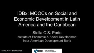 ICDE’2015 - South Africa
IDBx: MOOCs on Social and
Economic Development in Latin
America and the Caribbean
Stella C.S. Porto
Institute of Economic & Social Development
Inter-American Development Bank
1
 