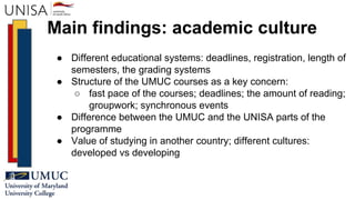 Main findings: academic culture
● Different educational systems: deadlines, registration, length of
semesters, the grading systems
● Structure of the UMUC courses as a key concern:
○ fast pace of the courses; deadlines; the amount of reading;
groupwork; synchronous events
● Difference between the UMUC and the UNISA parts of the
programme
● Value of studying in another country; different cultures:
developed vs developing
 