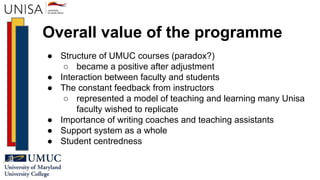 Overall value of the programme
● Structure of UMUC courses (paradox?)
○ became a positive after adjustment
● Interaction between faculty and students
● The constant feedback from instructors
○ represented a model of teaching and learning many Unisa
faculty wished to replicate
● Importance of writing coaches and teaching assistants
● Support system as a whole
● Student centredness
 