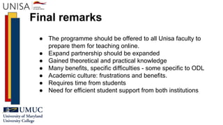 Final remarks
● The programme should be offered to all Unisa faculty to
prepare them for teaching online.
● Expand partnership should be expanded
● Gained theoretical and practical knowledge
● Many benefits, specific difficulties - some specific to ODL
● Academic culture: frustrations and benefits.
● Requires time from students
● Need for efficient student support from both institutions
 