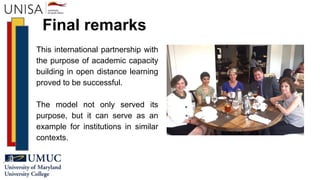 Final remarks
This international partnership with
the purpose of academic capacity
building in open distance learning
proved to be successful.
The model not only served its
purpose, but it can serve as an
example for institutions in similar
contexts.
 