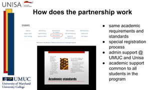 How does the partnership work
● same academic
requirements and
standards
● special registration
process
● admin support @
UMUC and Unisa
● academic support
common to all
students in the
program
 