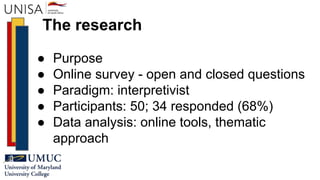 The research
● Purpose
● Online survey - open and closed questions
● Paradigm: interpretivist
● Participants: 50; 34 responded (68%)
● Data analysis: online tools, thematic
approach
 
