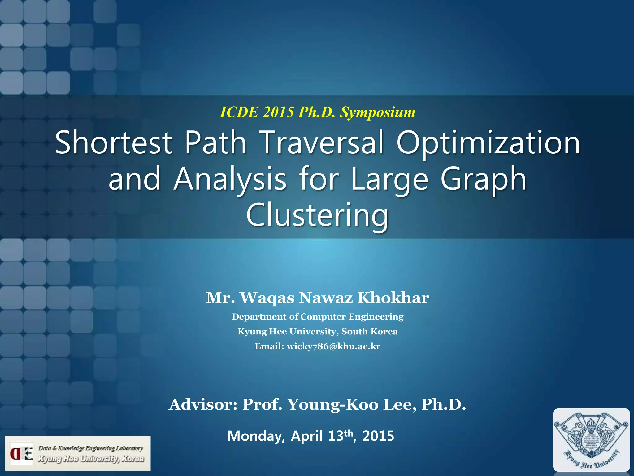 ICDE 2015 Ph.D. Symposium
Shortest Path Traversal Optimization
and Analysis for Large Graph
Clustering
Mr. Waqas Nawaz Khokhar
Department of Computer Engineering
Kyung Hee University, South Korea
Email: wicky786@khu.ac.kr
Advisor: Prof. Young-Koo Lee, Ph.D.
Monday, April 13th, 2015
 