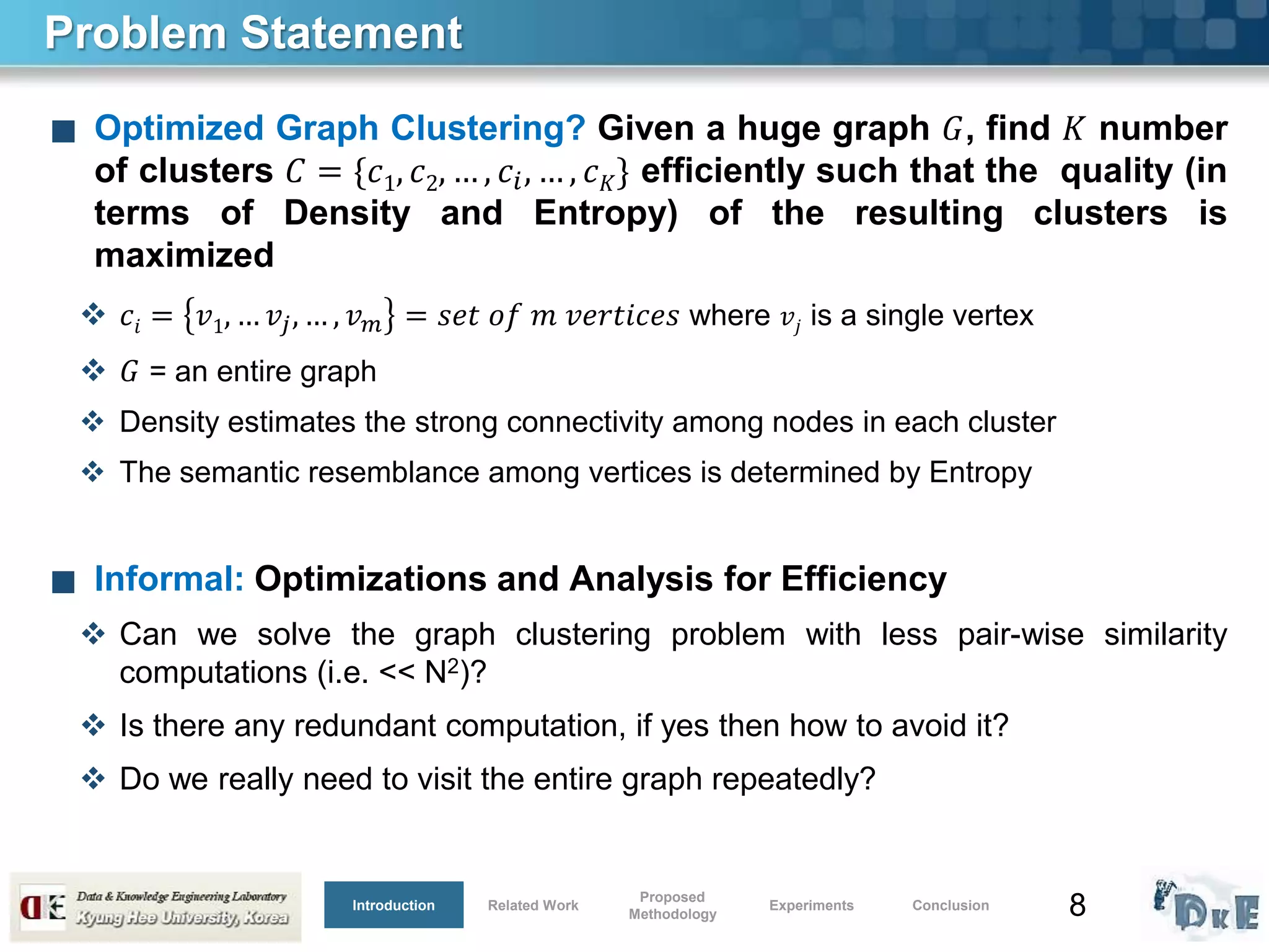8
Problem Statement
■ Optimized Graph Clustering? Given a huge graph 𝐺, find 𝐾 number
of clusters 𝐶 = {𝑐1, 𝑐2, … , 𝑐𝑖, … , 𝑐 𝐾} efficiently such that the quality (in
terms of Density and Entropy) of the resulting clusters is
maximized
 𝑐𝑖 = 𝑣1, … 𝑣𝑗, … , 𝑣 𝑚 = 𝑠𝑒𝑡 𝑜𝑓 𝑚 𝑣𝑒𝑟𝑡𝑖𝑐𝑒𝑠 where 𝑣𝑗 is a single vertex
 𝐺 = an entire graph
 Density estimates the strong connectivity among nodes in each cluster
 The semantic resemblance among vertices is determined by Entropy
■ Informal: Optimizations and Analysis for Efficiency
 Can we solve the graph clustering problem with less pair-wise similarity
computations (i.e. << N2)?
 Is there any redundant computation, if yes then how to avoid it?
 Do we really need to visit the entire graph repeatedly?
Introduction Related Work
Proposed
Methodology
Experiments Conclusion
 