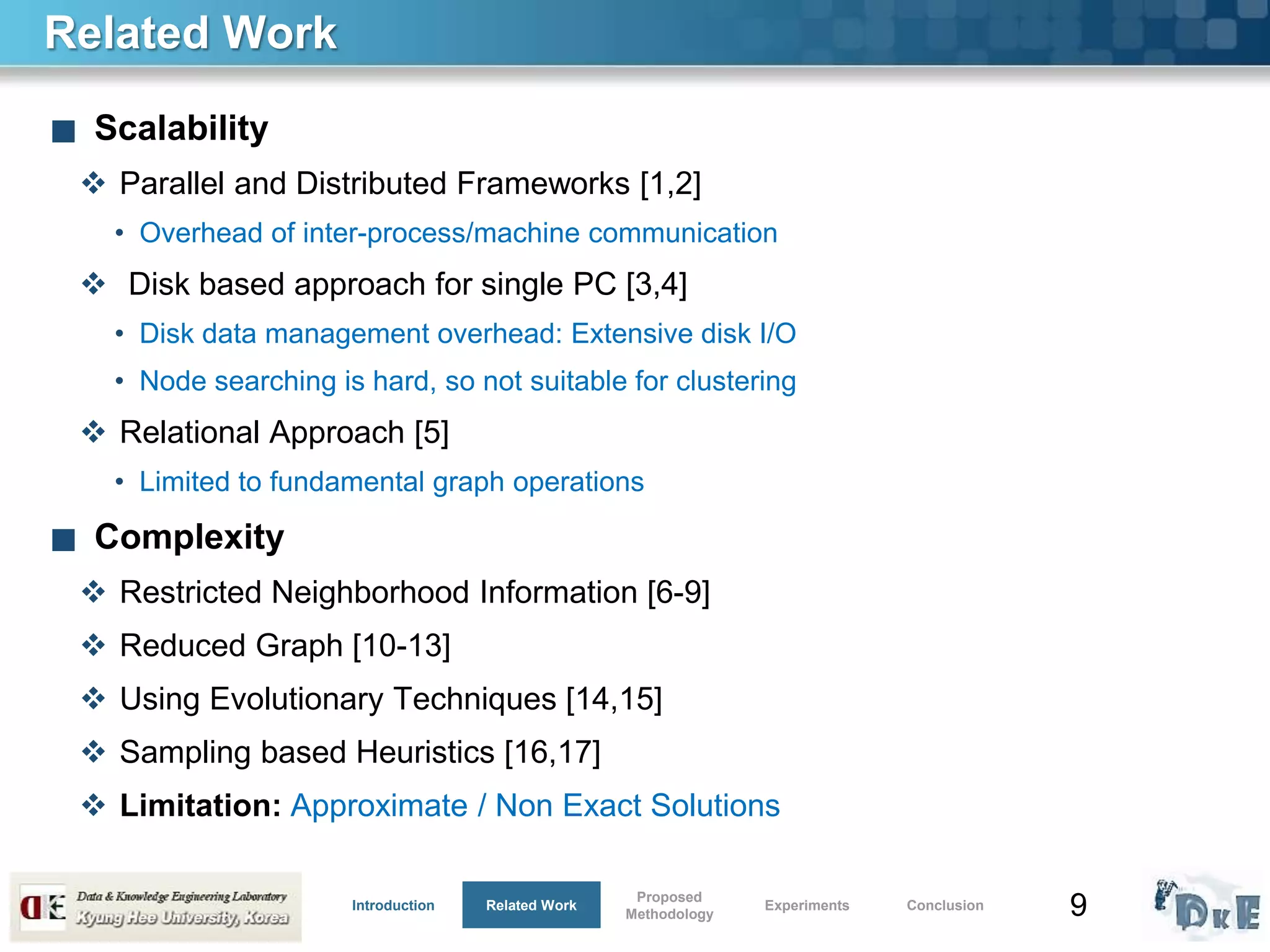 9
Related Work
■ Scalability
 Parallel and Distributed Frameworks [1,2]
• Overhead of inter-process/machine communication
 Disk based approach for single PC [3,4]
• Disk data management overhead: Extensive disk I/O
• Node searching is hard, so not suitable for clustering
 Relational Approach [5]
• Limited to fundamental graph operations
■ Complexity
 Restricted Neighborhood Information [6-9]
 Reduced Graph [10-13]
 Using Evolutionary Techniques [14,15]
 Sampling based Heuristics [16,17]
 Limitation: Approximate / Non Exact Solutions
Introduction Related Work
Proposed
Methodology
Experiments Conclusion
 