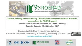 Sukaina Walji & Cheryl Hodgkinson-Williams
Centre for Innovation in Learning & Teaching, University of Cape Town
http://www.slideshare.net/ROER4D/
Factors enabling and constraining OER adoption and Open Education Practices:
lessons from the ROER4D project
Presentation at World Conference for Online Learning,
Toronto, Canada, 15-19 October 2017
 