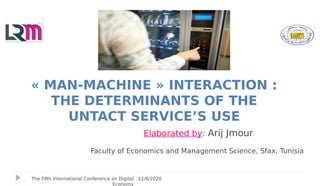 Elaborated by: Arij Jmour
Faculty of Economics and Management Science, Sfax, Tunisia
« MAN-MACHINE » INTERACTION :
THE DETERMINANTS OF THE
UNTACT SERVICE’S USE
12/6/2020The Fifth International Conference on Digital
Economy
 
