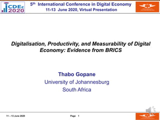 11 – 13 June 2020 Page 1
Digitalisation, Productivity, and Measurability of Digital
Economy: Evidence from BRICS
Thabo Gopane
University of Johannesburg
South Africa
5th International Conference in Digital Economy
11-13 June 2020, Virtual Presentation
 