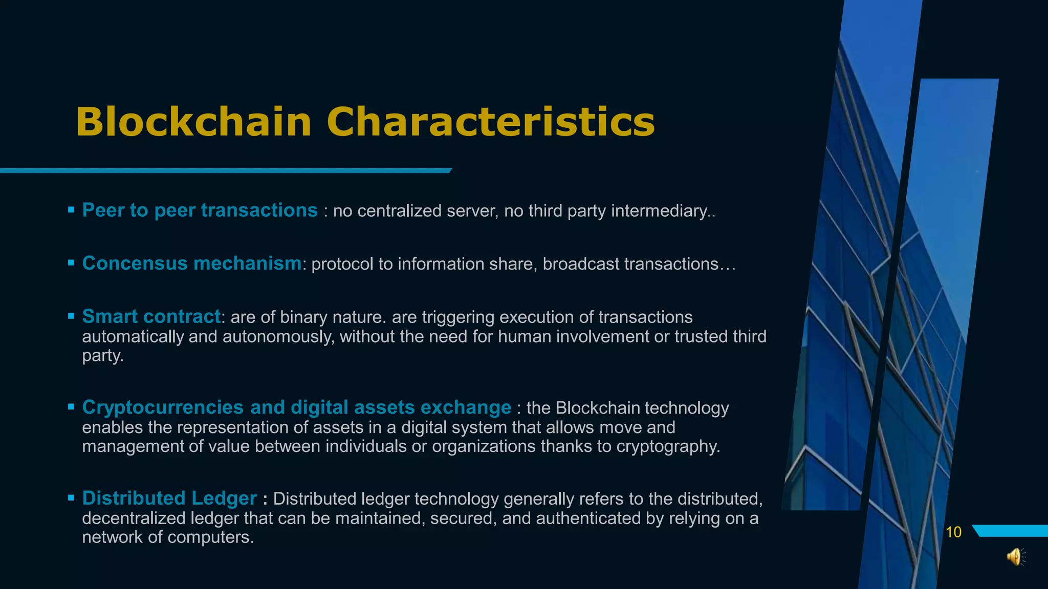 Blockchain Characteristics
 Peer to peer transactions : no centralized server, no third party intermediary..
 Concensus mechanism: protocol to information share, broadcast transactions…
 Smart contract: are of binary nature. are triggering execution of transactions
automatically and autonomously, without the need for human involvement or trusted third
party.
 Cryptocurrencies and digital assets exchange : the Blockchain technology
enables the representation of assets in a digital system that allows move and
management of value between individuals or organizations thanks to cryptography.
 Distributed Ledger : Distributed ledger technology generally refers to the distributed,
decentralized ledger that can be maintained, secured, and authenticated by relying on a
network of computers. 10
 