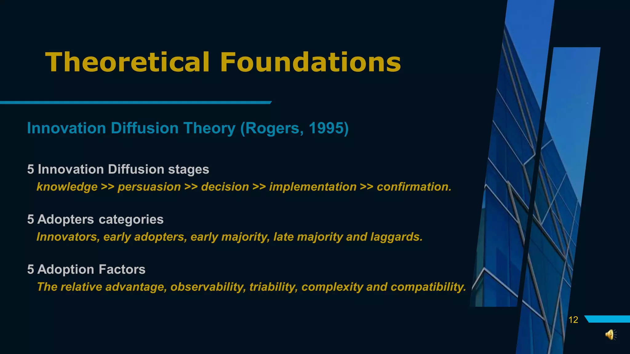 Theoretical Foundations
Innovation Diffusion Theory (Rogers, 1995)
5 Innovation Diffusion stages
knowledge >> persuasion >> decision >> implementation >> confirmation.
5 Adopters categories
Innovators, early adopters, early majority, late majority and laggards.
5 Adoption Factors
The relative advantage, observability, triability, complexity and compatibility.
12
 