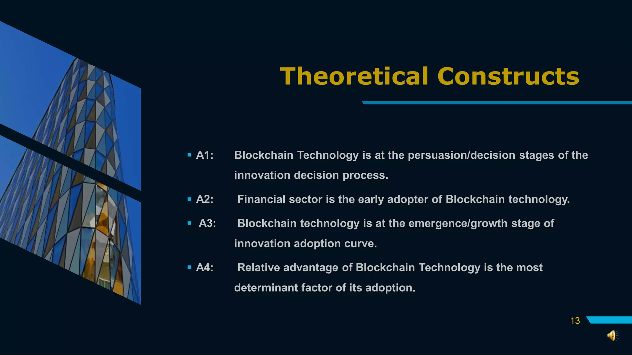 Theoretical Constructs
 A1: Blockchain Technology is at the persuasion/decision stages of the
innovation decision process.
 A2: Financial sector is the early adopter of Blockchain technology.
 A3: Blockchain technology is at the emergence/growth stage of
innovation adoption curve.
 A4: Relative advantage of Blockchain Technology is the most
determinant factor of its adoption.
13
 