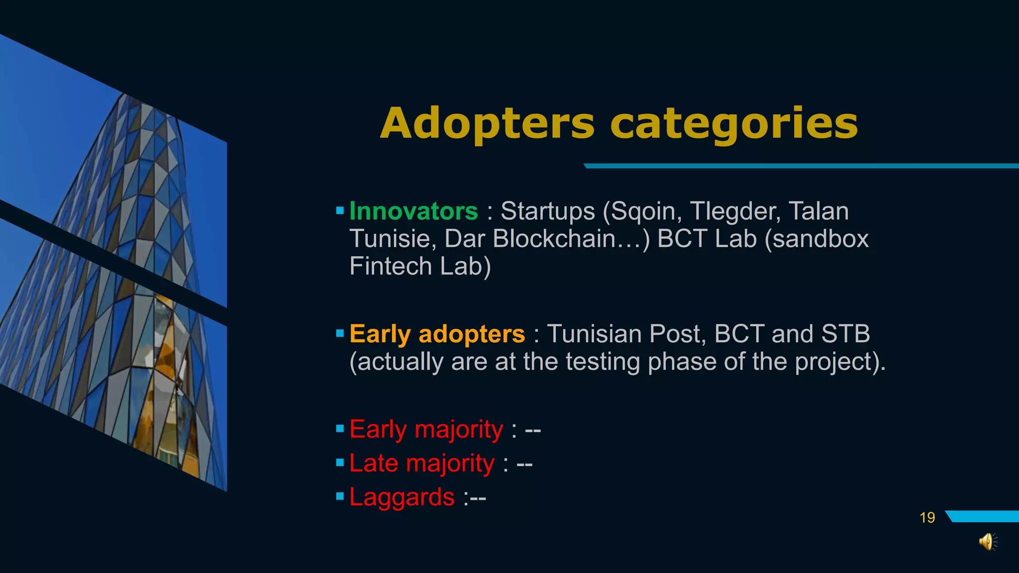 Adopters categories
Innovators : Startups (Sqoin, Tlegder, Talan
Tunisie, Dar Blockchain…) BCT Lab (sandbox
Fintech Lab)
Early adopters : Tunisian Post, BCT and STB
(actually are at the testing phase of the project).
Early majority : --
Late majority : --
Laggards :--
19
 