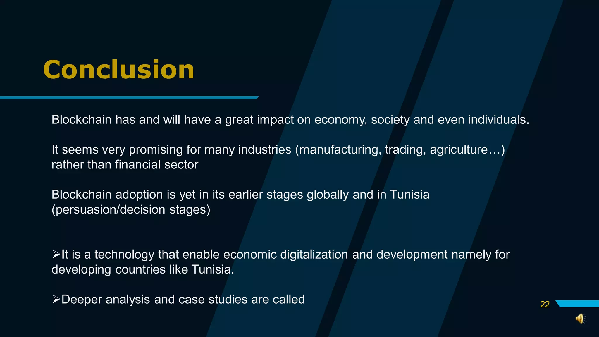 Conclusion
Blockchain has and will have a great impact on economy, society and even individuals.
It seems very promising for many industries (manufacturing, trading, agriculture…)
rather than financial sector
Blockchain adoption is yet in its earlier stages globally and in Tunisia
(persuasion/decision stages)
It is a technology that enable economic digitalization and development namely for
developing countries like Tunisia.
Deeper analysis and case studies are called 22
 