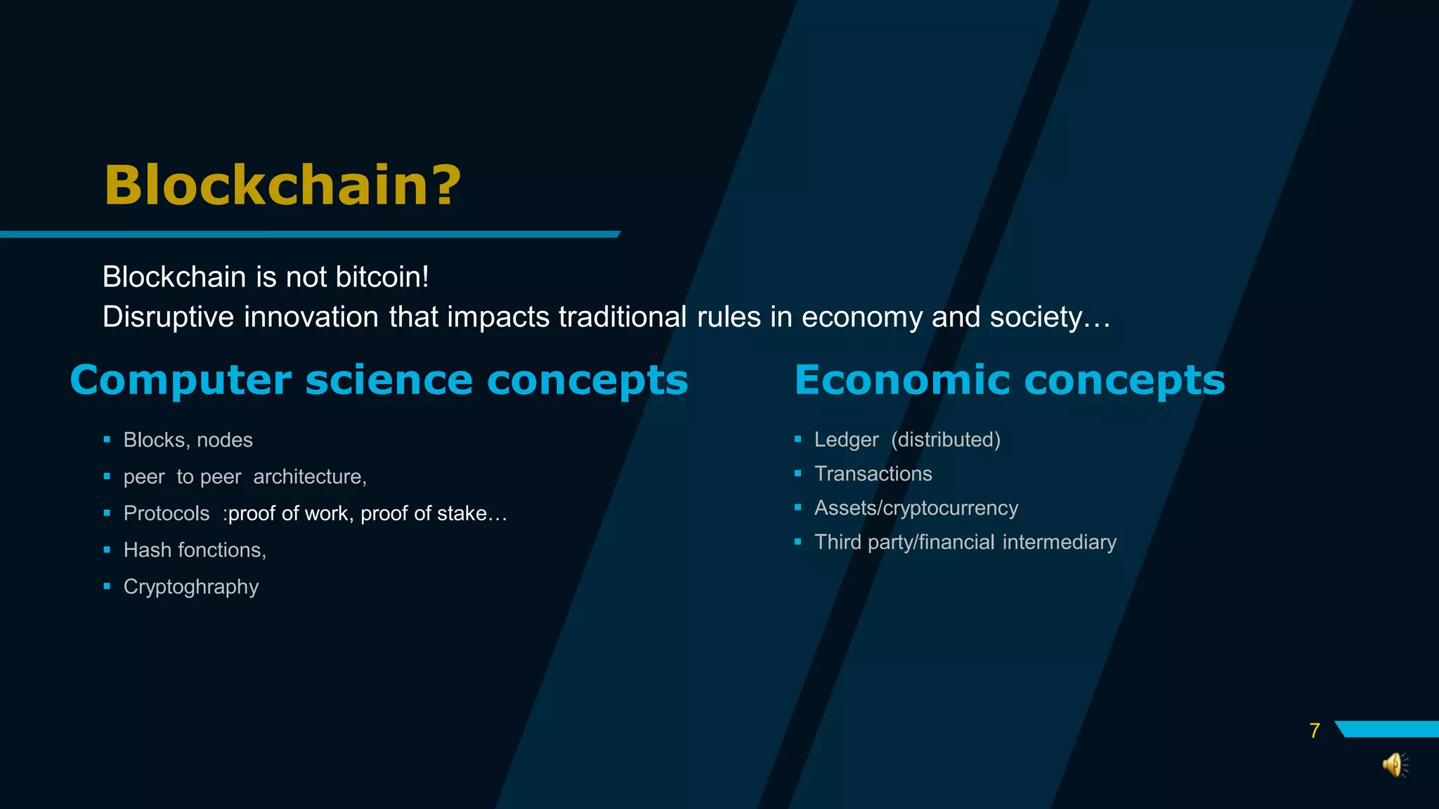 Blockchain?
Blockchain is not bitcoin!
Disruptive innovation that impacts traditional rules in economy and society…
Computer science concepts
 Blocks, nodes
 peer to peer architecture,
 Protocols :proof of work, proof of stake…
 Hash fonctions,
 Cryptoghraphy
Economic concepts
 Ledger (distributed)
 Transactions
 Assets/cryptocurrency
 Third party/financial intermediary
7
 