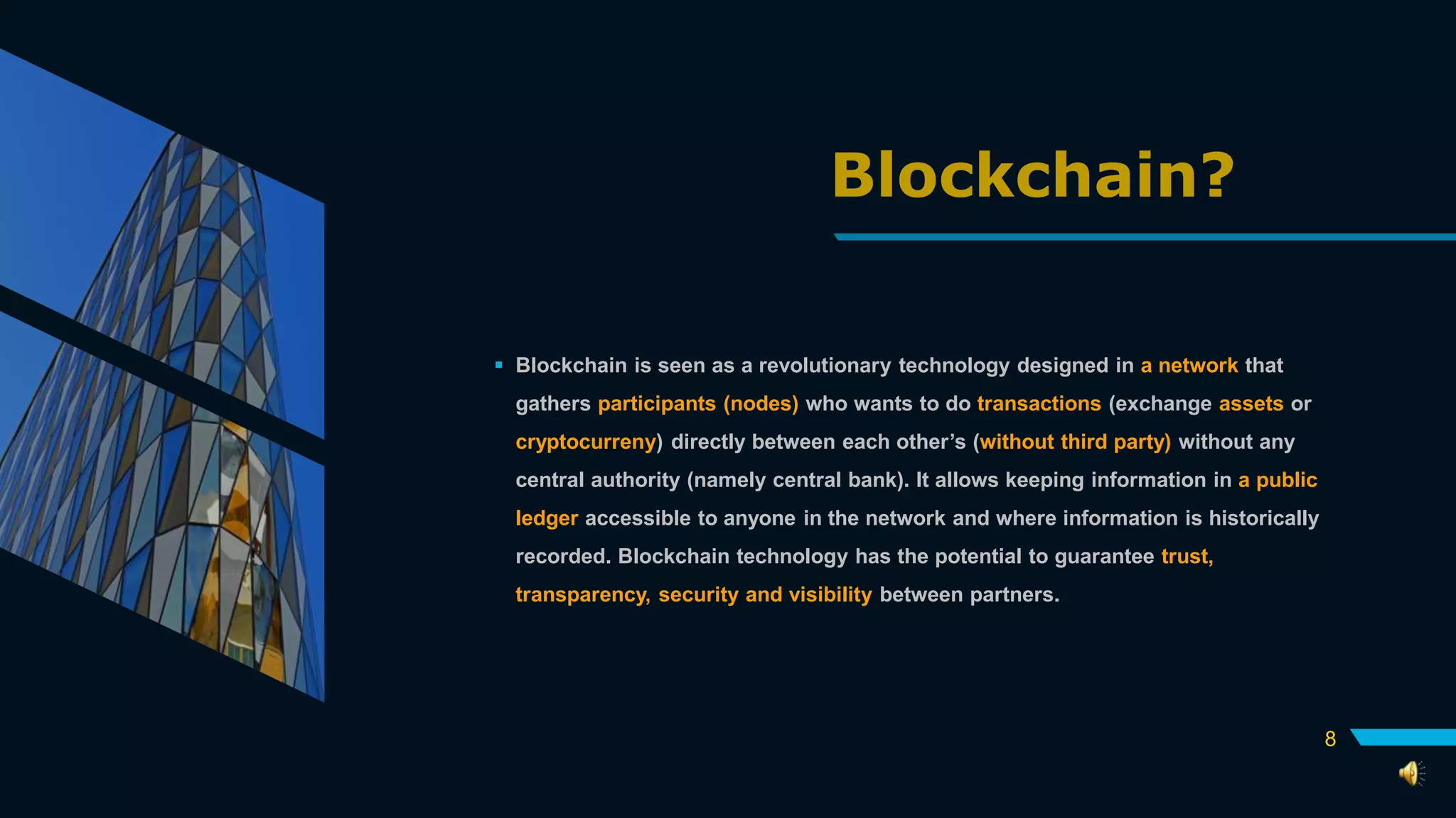 Blockchain?
 Blockchain is seen as a revolutionary technology designed in a network that
gathers participants (nodes) who wants to do transactions (exchange assets or
cryptocurreny) directly between each other’s (without third party) without any
central authority (namely central bank). It allows keeping information in a public
ledger accessible to anyone in the network and where information is historically
recorded. Blockchain technology has the potential to guarantee trust,
transparency, security and visibility between partners.
8
 