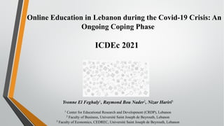Online Education in Lebanon during the Covid-19 Crisis: An
Ongoing Coping Phase
ICDEc 2021
Yvonne El Feghaly1, Raymond Bou Nader2, Nizar Hariri3
1 Center for Educational Research and Development (CRDP), Lebanon
2 Faculty of Business, Université Saint Joseph de Beyrouth, Lebanon
3 Faculty of Economics, CEDREC, Université Saint Joseph de Beyrouth, Lebanon
 