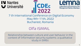1
7 th International Conference on Digital Economy
May 9th-11th, 2022
Bucharest, Romania
Olfa ISMAIL
Relationship between culture and user behavior in the
context of information security systems: a qualitative
study in SMEs
 