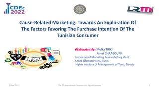 Elaborated by: Molka TRIKI
Amel CHAABOUNI
Laboratory of Marketing Research (fseg sfax)
ARBRE laboratory (ISG Tunis)
Higher Institute of Management of Tunis, Tunisia
Cause-Related Marketing: Towards An Exploration Of
The Factors Favoring The Purchase Intention Of The
Tunisian Consumer
1 May 2022 1
The 7th International Conference on Digital Economy
 