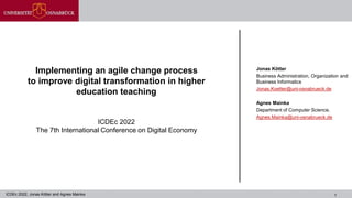 1
Implementing an agile change process
to improve digital transformation in higher
education teaching
ICDEc 2022
The 7th International Conference on Digital Economy
Jonas Kötter
Business Administration, Organization and
Business Informatics
Jonas.Koetter@uni-osnabrueck.de
Agnes Mainka
Department of Computer Science,
Agnes.Mainka@uni-osnabrueck.de
ICDEc 2022, Jonas Kötter and Agnes Mainka
 