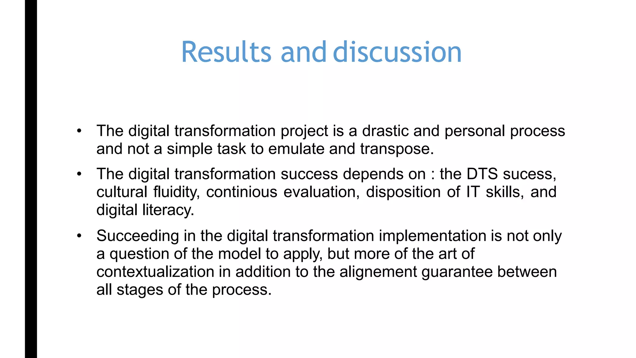 Results and discussion
• The digital transformation project is a drastic and personal process
and not a simple task to emulate and transpose.
• The digital transformation success depends on : the DTS sucess,
cultural fluidity, continious evaluation, disposition of IT skills, and
digital literacy.
• Succeeding in the digital transformation implementation is not only
a question of the model to apply, but more of the art of
contextualization in addition to the alignement guarantee between
all stages of the process.
 