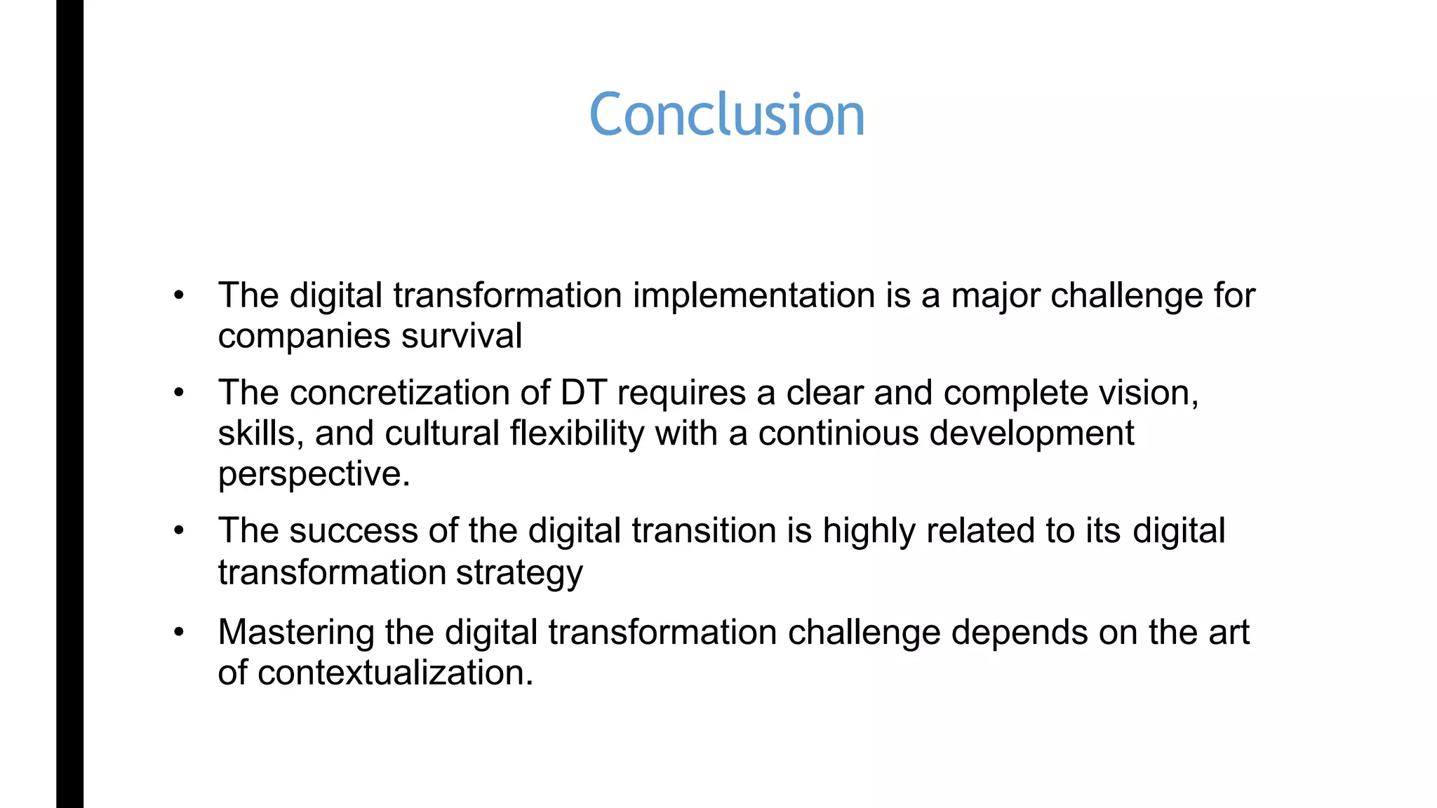 Conclusion
• The digital transformation implementation is a major challenge for
companies survival
• The concretization of DT requires a clear and complete vision,
skills, and cultural flexibility with a continious development
perspective.
• The success of the digital transition is highly related to its digital
transformation strategy
• Mastering the digital transformation challenge depends on the art
of contextualization.
 