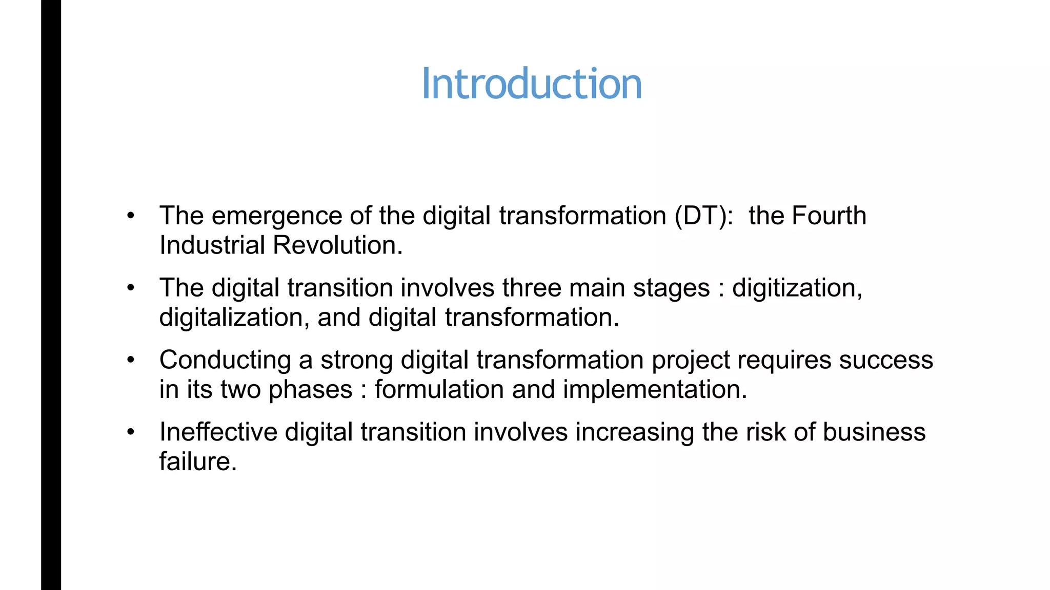 Introduction
• The emergence of the digital transformation (DT): the Fourth
Industrial Revolution.
• The digital transition involves three main stages : digitization,
digitalization, and digital transformation.
• Conducting a strong digital transformation project requires success
in its two phases : formulation and implementation.
• Ineffective digital transition involves increasing the risk of business
failure.
 